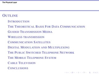 The Physical Layer
OUTLINE
INTRODUCTION
THE THEORETICAL BASIS FOR DATA COMMUNICATION
GUIDED TRANSMISSION MEDIA
WIRELESS TRANSMISSION
COMMUNICATION SATELLITES
DIGITAL MODULATION AND MULTIPLEXING
THE PUBLIC SWITCHED TELEPHONE NETWORK
THE MOBILE TELEPHONE SYSTEM
CABLE TELEVISION
CONCLUSIONS
 