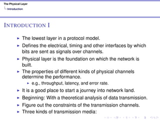 The Physical Layer
Introduction
INTRODUCTION I
The lowest layer in a protocol model.
Deﬁnes the electrical, timing and other interfaces by which
bits are sent as signals over channels.
Physical layer is the foundation on which the network is
built.
The properties of different kinds of physical channels
determine the performance.
e.g., throughput, latency, and error rate.
It is a good place to start a journey into network land.
Beginning: With a theoretical analysis of data transmission.
Figure out the constraints of the transmission channels.
Three kinds of transmission media:
 