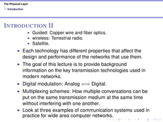 The Physical Layer
Introduction
INTRODUCTION II
Guided: Copper wire and ﬁber optics.
wireless: Terrestrial radio.
Satellite.
Each technology has different properties that affect the
design and performance of the networks that use them.
The goal of this lecture is to provide background
information on the key transmission technologies used in
modern networks.
Digital modulation: Analog ⇐⇒ Digital.
Multiplexing schemes: How multiple conversations can be
put on the same transmission medium at the same time
without interfering with one another.
Look at three examples of communication systems used in
practice for wide area computer networks.
 