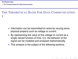 The Physical Layer
The Theoretical Basis For Data Communication
THE THEORETICAL BASIS FOR DATA COMMUNICATION
I
Information can be transmitted on wires by varying some
physical property such as voltage or current.
By representing the value of this voltage or current as a
single-valued function of time, f(t), the behavior of the
signal can be modeled and analysed mathematically.
This analysis is the subject of the following sections.
 