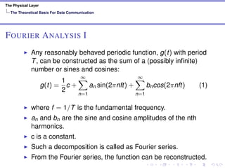 The Physical Layer
The Theoretical Basis For Data Communication
FOURIER ANALYSIS I
Any reasonably behaved periodic function, g(t) with period
T, can be constructed as the sum of a (possibly inﬁnite)
number or sines and cosines:
g(t) =
1
2
c +
∞
n=1
an sin(2πnft) +
∞
n=1
bncos(2πnft) (1)
where f = 1/T is the fundamental frequency.
an and bn are the sine and cosine amplitudes of the nth
harmonics.
c is a constant.
Such a decomposition is called as Fourier series.
From the Fourier series, the function can be reconstructed.
 