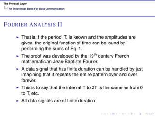 The Physical Layer
The Theoretical Basis For Data Communication
FOURIER ANALYSIS II
That is, f the period, T, is known and the amplitudes are
given, the original function of time can be found by
performing the sums of Eq. 1.
The proof was developed by the 19th century French
mathematician Jean-Baptiste Fourier.
A data signal that has ﬁnite duration can be handled by just
imagining that it repeats the entire pattern over and over
forever.
This is to say that the interval T to 2T is the same as from 0
to T, etc.
All data signals are of ﬁnite duration.
 