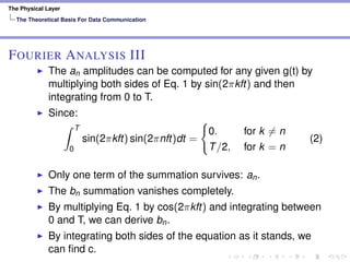 The Physical Layer
The Theoretical Basis For Data Communication
FOURIER ANALYSIS III
The an amplitudes can be computed for any given g(t) by
multiplying both sides of Eq. 1 by sin(2πkft) and then
integrating from 0 to T.
Since:
T
0
sin(2πkft) sin(2πnft)dt =
0. for k = n
T/2, for k = n
(2)
Only one term of the summation survives: an.
The bn summation vanishes completely.
By multiplying Eq. 1 by cos(2πkft) and integrating between
0 and T, we can derive bn.
By integrating both sides of the equation as it stands, we
can ﬁnd c.
 