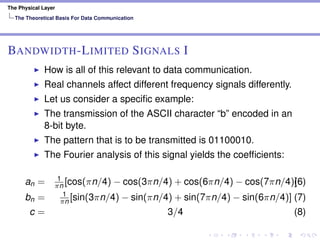 The Physical Layer
The Theoretical Basis For Data Communication
BANDWIDTH-LIMITED SIGNALS I
How is all of this relevant to data communication.
Real channels affect different frequency signals differently.
Let us consider a speciﬁc example:
The transmission of the ASCII character “b” encoded in an
8-bit byte.
The pattern that is to be transmitted is 01100010.
The Fourier analysis of this signal yields the coefﬁcients:
an = 1
πn [cos(πn/4) − cos(3πn/4) + cos(6πn/4) − cos(7πn/4)](6)
bn = 1
πn [sin(3πn/4) − sin(πn/4) + sin(7πn/4) − sin(6πn/4)] (7)
c = 3/4 (8)
 