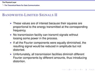 The Physical Layer
The Theoretical Basis For Data Communication
BANDWIDTH-LIMITED SIGNALS II
These values are of interest because their squares are
proportional to the energy transmitted at the corresponding
frequency.
No transmission facility can transmit signals without
loosing some power in the process.
If all the Fourier components were equally diminished, the
resulting signal would be reduced in amplitude but not
distorted.
Unfortunately, all transmission facilities diminish different
Fourier components by different amounts, thus introducing
distortion.
 
