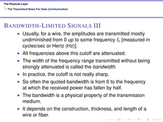 The Physical Layer
The Theoretical Basis For Data Communication
BANDWIDTH-LIMITED SIGNALS III
Usually, for a wire, the amplitudes are transmitted mostly
undiminished from 0 up to some frequency fc [measured in
cycles/sec or Hertz (Hz)].
All frequencies above this cutoff are attenuated.
The width of the frequency range transmitted without being
strongly attenuated is called the bandwidth.
In practice, the cutoff is not really sharp.
So often the quoted bandwidth is from 0 to the frequency
at which the received power has fallen by half.
The bandwidth is a physical property of the transmission
medium.
It depends on the construction, thickness, and length of a
wire or ﬁber.
 