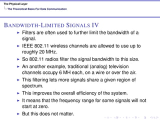 The Physical Layer
The Theoretical Basis For Data Communication
BANDWIDTH-LIMITED SIGNALS IV
Filters are often used to further limit the bandwidth of a
signal.
IEEE 802.11 wireless channels are allowed to use up to
roughly 20 MHz.
So 802.11 radios ﬁlter the signal bandwidth to this size.
An another example, traditional (analog) television
channels occupy 6 MH each, on a wire or over the air.
This ﬁltering lets more signals share a given region of
spectrum.
This improves the overall efﬁciency of the system.
It means that the frequency range for some signals will not
start at zero.
But this does not matter.
 