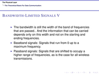 The Physical Layer
The Theoretical Basis For Data Communication
BANDWIDTH-LIMITED SIGNALS V
The bandwidth is still the width of the band of frequencies
that are passed.. And the information that can be carried
depends only on this width and not on the starting and
ending frequencies.
Baseband signals: Signals that run from 0 up to a
maximum frequency.
Passband signals: Signals that are shifted to occupy a
higher range of frequencies, as is the case for all wireless
transmissions.
 
