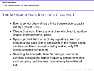 The Physical Layer
The Theoretical Basis For Data Communication
THE MAXIMUM DATA RATE OF A CHANNEL I
Even a perfect channel has a ﬁnite transmission capacity
(Henry Hyquist, 1924).
Claude Shannon: The case of a channel subject to random
(that is, thermodynamic) noise.
Nyquist proved that if an arbitrary signal has been run
through a low-pass ﬁlter of bandwidth B, the ﬁltered signal
can be completely reconstructed by making only 2B
(exact) samples per second.
Sampling the line faster than 2B times per second is
pointless because the higher-frequency components that
such sampling could recover have already been ﬁltered
out.
 