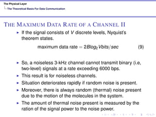 The Physical Layer
The Theoretical Basis For Data Communication
THE MAXIMUM DATA RATE OF A CHANNEL II
If the signal consists of V discrete levels, Nyquist’s
theorem states.
maximum data rate = 2Blog2Vbits/sec (9)
So, a noiseless 3-kHz channel cannot transmit binary (i.e,
two-level) signals at a rate exceeding 6000 bps.
This result is for noiseless channels.
Situation deteriorates rapidly if random noise is present.
Moreover, there is always random (thermal) noise present
due to the motion of the molecules in the system.
The amount of thermal noise present is measured by the
ration of the signal power to the noise power.
 