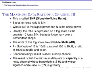 The Physical Layer
The Theoretical Basis For Data Communication
THE MAXIMUM DATA RATE OF A CHANNEL III
This is called SNR (Signal-to-Noise Ratio).
Signal-to-noise ratio is S/N.
Where is S is the signal power and N is the noise power.
Usually, the ratio is expressed on a log scale as the
quantity 10 log10 S/N, because it can vary over a
tremendous range.
The units of this log scale are called decibels (dB).
An S/N ratio of 10 is 10dB, a ratio of 100 is 20dB, a ratio
of 1000i s 30 dB, and so on.
Shannon’s major result is about a noisy channel.
The result is that the maximum data rate or capacity of a
noisy channel whose bandwidth is B Hz and whose
signal-to-noise ratio is S/N, is given by:
 