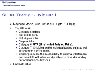 The Physical Layer
Guided Transmission Media
GUIDED TRANSMISSION MEDIA I
Magnetic Media, CDs, DVDs etc, (Upto 70 Gbps).
Twisted Pairs.
Category 5 cables.
Full duplex links.
Half-duplex links.
Simplex links.
Category 6, UTP (Unshielded Twisted Pairs).
Category 7, Shielding on the individual twisted pairs as well
as around the entire cable.
Shielding reduces the susceptibility to external interference
and crosstalk with other nearby cables to meet demanding
performance speciﬁcations.
Coaxial Cable.
 