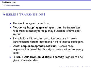 The Physical Layer
Wireless transmission
WIRELESS TRANSMISSION I
The electromagnetic spectrum.
Frequency hopping spread spectrum: the transmitter
hops from frequency to frequency hundreds of times per
second.
Suitable for military communication because it makes
transmissions hard to detect and next to impossible to jam.
Direct sequence spread spectrum: Uses a code
sequence to spread the data signal over a wider frequency
band.
CDMA (Code Division Multiple Access): Signals can be
given different codes.
 