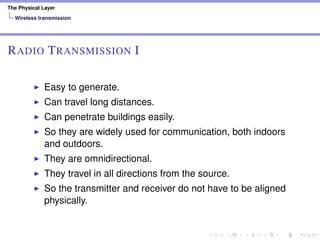 The Physical Layer
Wireless transmission
RADIO TRANSMISSION I
Easy to generate.
Can travel long distances.
Can penetrate buildings easily.
So they are widely used for communication, both indoors
and outdoors.
They are omnidirectional.
They travel in all directions from the source.
So the transmitter and receiver do not have to be aligned
physically.
 