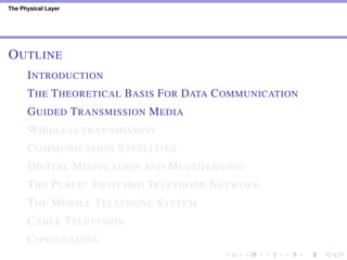 The Physical Layer
OUTLINE
INTRODUCTION
THE THEORETICAL BASIS FOR DATA COMMUNICATION
GUIDED TRANSMISSION MEDIA
WIRELESS TRANSMISSION
COMMUNICATION SATELLITES
DIGITAL MODULATION AND MULTIPLEXING
THE PUBLIC SWITCHED TELEPHONE NETWORK
THE MOBILE TELEPHONE SYSTEM
CABLE TELEVISION
CONCLUSIONS
 