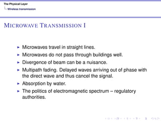 The Physical Layer
Wireless transmission
MICROWAVE TRANSMISSION I
Microwaves travel in straight lines.
Microwaves do not pass through buildings well.
Divergence of beam can be a nuisance.
Multipath fading. Delayed waves arriving out of phase with
the direct wave and thus cancel the signal.
Absorption by water.
The politics of electromagnetic spectrum – regulatory
authorities.
 