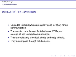 The Physical Layer
Wireless transmission
INFRARED TRANSMISSION
Unguided infrared waves are widely used for short-range
communication.
The remote controls used for televisions, VCRs, and
stereos all use infrared communication.
They are relatively directioal, cheap and easy to build.
They do not pass through solid objects.
 