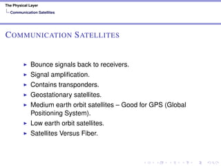 The Physical Layer
Communication Satellites
COMMUNICATION SATELLITES
Bounce signals back to receivers.
Signal ampliﬁcation.
Contains transponders.
Geostationary satellites.
Medium earth orbit satellites – Good for GPS (Global
Positioning System).
Low earth orbit satellites.
Satellites Versus Fiber.
 