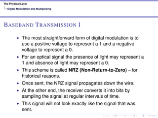 The Physical Layer
Digital Modulation and Multiplexing
BASEBAND TRANSMISSION I
The most straightforward form of digital modulation is to
use a positive voltage to represent a 1 and a negative
voltage to represent a 0.
For an optical signal the presence of light may represent a
1 and absence of light may represent a 0.
This scheme is called NRZ (Non-Return-to-Zero) – for
historical reasons.
Once sent, the NRZ signal propagates down the wire.
At the other end, the receiver converts it into bits by
sampling the signal at regular intervals of time.
This signal will not look exactly like the signal that was
sent.
 