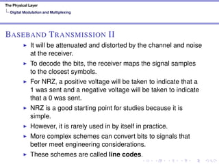 The Physical Layer
Digital Modulation and Multiplexing
BASEBAND TRANSMISSION II
It will be attenuated and distorted by the channel and noise
at the receiver.
To decode the bits, the receiver maps the signal samples
to the closest symbols.
For NRZ, a positive voltage will be taken to indicate that a
1 was sent and a negative voltage will be taken to indicate
that a 0 was sent.
NRZ is a good starting point for studies because it is
simple.
However, it is rarely used in by itself in practice.
More complex schemes can convert bits to signals that
better meet engineering considerations.
These schemes are called line codes.
 