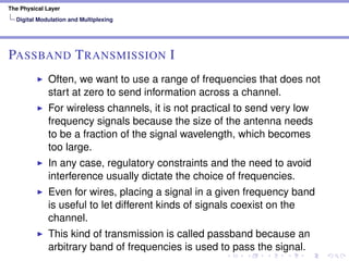 The Physical Layer
Digital Modulation and Multiplexing
PASSBAND TRANSMISSION I
Often, we want to use a range of frequencies that does not
start at zero to send information across a channel.
For wireless channels, it is not practical to send very low
frequency signals because the size of the antenna needs
to be a fraction of the signal wavelength, which becomes
too large.
In any case, regulatory constraints and the need to avoid
interference usually dictate the choice of frequencies.
Even for wires, placing a signal in a given frequency band
is useful to let different kinds of signals coexist on the
channel.
This kind of transmission is called passband because an
arbitrary band of frequencies is used to pass the signal.
 