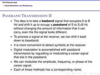 The Physical Layer
Digital Modulation and Multiplexing
PASSBAND TRANSMISSION II
The idea is to take a basband signal that occupies 0 to B
Hz and shift it up to occupy a passband of S to S+B Hz
without changing the amount of information that it can
carry, even the the signal looks different.
To process a signal at the receiver, we can shift it back
down to baseband.
It is more convenient to detect symbols at the receiver.
Digital modulation is accomplished with passband
transmission by regulating or modulating a career signal
that sits in the passband.
We can modulate the amplitude, frequency, or phase of the
career signal.
Each of these methods has a corresponding name.
 