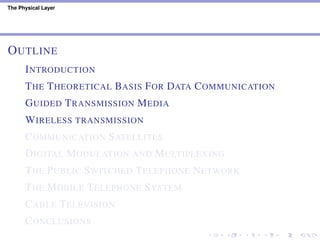 The Physical Layer
OUTLINE
INTRODUCTION
THE THEORETICAL BASIS FOR DATA COMMUNICATION
GUIDED TRANSMISSION MEDIA
WIRELESS TRANSMISSION
COMMUNICATION SATELLITES
DIGITAL MODULATION AND MULTIPLEXING
THE PUBLIC SWITCHED TELEPHONE NETWORK
THE MOBILE TELEPHONE SYSTEM
CABLE TELEVISION
CONCLUSIONS
 