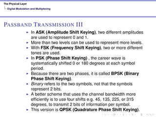 The Physical Layer
Digital Modulation and Multiplexing
PASSBAND TRANSMISSION III
In ASK (Amplitude Shift Keying), two different amplitudes
are used to represent 0 and 1.
More than two levels can be used to represent more levels.
With FSK (Frequency Shift Keying), two or more different
tones are used.
In PSK (Phase Shift Keying) , the career wave is
systematically shifted 0 or 180 degrees at each symbol
period.
Because there are two phases, it is called BPSK (Binary
Phase Shift Keying).
Binary refers to the two symbols, not that the symbols
represent 2 bits.
A better scheme that uses the channel bandwidth more
efﬁciently is to use four shifts e.g. 45, 135, 225, or 315
degrees, to transmit 2 bits of information per symbol.
This version is QPSK (Quadrature Phase Shift Keying).
 
