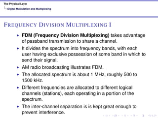 The Physical Layer
Digital Modulation and Multiplexing
FREQUENCY DIVISION MULTIPLEXING I
FDM (Frequency Division Multiplexing) takes advantage
of passband transmission to share a channel.
It divides the spectrum into frequency bands, with each
user having exclusive possession of some band in which to
send their signal.
AM radio broadcasting illustrates FDM.
The allocated spectrum is about 1 MHz, roughly 500 to
1500 kHz.
Different frequencies are allocated to different logical
channels (stations), each operating in a portion of the
spectrum.
The inter-channel separation is is kept great enough to
prevent interference.
 