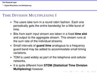The Physical Layer
Digital Modulation and Multiplexing
TIME DIVISION MULTIPLEXING I
The users take turn in a round robin fashion. Each one
periodically gets the entire bandwidyj for a little burst of
time.
Bits from each input stream are taken in a ﬁxed time slot
and output to the aggregate stream. This stream runs at
the sum rate of the individual streams.
Small intervals of guard time analogous to a frequency
guard band may be added to accommodate small timing
variations.
TDM is used widely as part of the telephone and cellular
networks.
It is quite different from STDM (Statistical Time Division
Multiplexing) however.
 