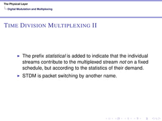 The Physical Layer
Digital Modulation and Multiplexing
TIME DIVISION MULTIPLEXING II
The preﬁx statistical is added to indicate that the individual
streams contribute to the multiplexed stream not on a ﬁxed
schedule, but according to the statistics of their demand.
STDM is packet switching by another name.
 