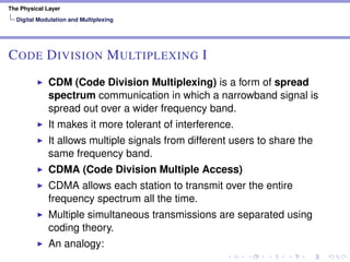 The Physical Layer
Digital Modulation and Multiplexing
CODE DIVISION MULTIPLEXING I
CDM (Code Division Multiplexing) is a form of spread
spectrum communication in which a narrowband signal is
spread out over a wider frequency band.
It makes it more tolerant of interference.
It allows multiple signals from different users to share the
same frequency band.
CDMA (Code Division Multiple Access)
CDMA allows each station to transmit over the entire
frequency spectrum all the time.
Multiple simultaneous transmissions are separated using
coding theory.
An analogy:
 