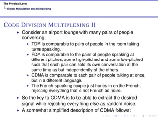 The Physical Layer
Digital Modulation and Multiplexing
CODE DIVISION MULTIPLEXING II
Consider an airport lounge with many pairs of people
conversing.
TDM is comparable to pairs of people in the room taking
turns speaking.
FDM is comparable to the pairs of people speaking at
different pitches, some high-pitched and some low-pitched
such that each pair can hold its own conversation at the
same time as but independently of the others.
CDMA is comparable to each pair of people talking at once,
but in a different language.
The French-speaking couple just hones in on the French,
rejecting everything that is not French as noise.
So the key to CDMA is to be able to extract the desired
signal while rejecting everything else as random noise.
A somewhat simpliﬁed description of CDMA follows:
 