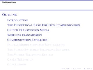 The Physical Layer
OUTLINE
INTRODUCTION
THE THEORETICAL BASIS FOR DATA COMMUNICATION
GUIDED TRANSMISSION MEDIA
WIRELESS TRANSMISSION
COMMUNICATION SATELLITES
DIGITAL MODULATION AND MULTIPLEXING
THE PUBLIC SWITCHED TELEPHONE NETWORK
THE MOBILE TELEPHONE SYSTEM
CABLE TELEVISION
CONCLUSIONS
 