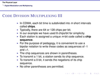 The Physical Layer
Digital Modulation and Multiplexing
CODE DIVISION MULTIPLEXING III
In CDMA, each bit time is subdivided into m short intervals
called chips.
Typically, there are 64 or 128 chips per bit.
In our example we have used 8 chips/bit for simplicity.
Each station is assigned a unique m-bit code called a chip
sequence.
For the purpose of pedagogy, it is convenient to use a
bipolar notation to write these codes as sequences of -1
and +1.
The chip sequences are shown in parentheses.
To transmit a 1 bit, a station sends its chip sequence.
To transmit a 0 bit, it sends the negations of its chip
sequence.
No other parentheses are permitted.
 