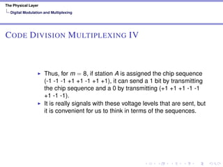 The Physical Layer
Digital Modulation and Multiplexing
CODE DIVISION MULTIPLEXING IV
Thus, for m = 8, if station A is assigned the chip sequence
(-1 -1 -1 +1 +1 -1 +1 +1), it can send a 1 bit by transmitting
the chip sequence and a 0 by transmitting (+1 +1 +1 -1 -1
+1 -1 -1).
It is really signals with these voltage levels that are sent, but
it is convenient for us to think in terms of the sequences.
 