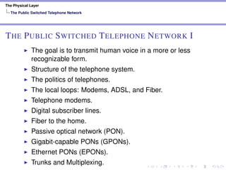 The Physical Layer
The Public Switched Telephone Network
THE PUBLIC SWITCHED TELEPHONE NETWORK I
The goal is to transmit human voice in a more or less
recognizable form.
Structure of the telephone system.
The politics of telephones.
The local loops: Modems, ADSL, and Fiber.
Telephone modems.
Digital subscriber lines.
Fiber to the home.
Passive optical network (PON).
Gigabit-capable PONs (GPONs).
Ethernet PONs (EPONs).
Trunks and Multiplexing.
 