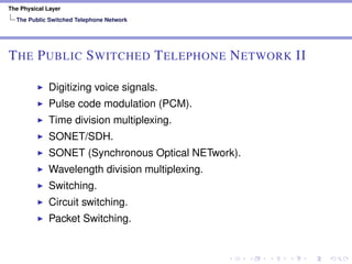 The Physical Layer
The Public Switched Telephone Network
THE PUBLIC SWITCHED TELEPHONE NETWORK II
Digitizing voice signals.
Pulse code modulation (PCM).
Time division multiplexing.
SONET/SDH.
SONET (Synchronous Optical NETwork).
Wavelength division multiplexing.
Switching.
Circuit switching.
Packet Switching.
 