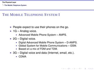 The Physical Layer
The Mobile Telephone System
THE MOBILE TELEPHONE SYSTEM I
People expect to use their phones on the go.
1G – Analog voice.
Advanced Mobile Phone System – AMPS.
2G – Digital voice.
Digital Advanced Mobile Phone System – D-AMPS.
Global System for Mobile Communications – GSM.
Based on a mix of FDM and TDM.
3G – Digital voice and data (Internet, email, etc.).
CDMA
 