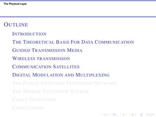 The Physical Layer
OUTLINE
INTRODUCTION
THE THEORETICAL BASIS FOR DATA COMMUNICATION
GUIDED TRANSMISSION MEDIA
WIRELESS TRANSMISSION
COMMUNICATION SATELLITES
DIGITAL MODULATION AND MULTIPLEXING
THE PUBLIC SWITCHED TELEPHONE NETWORK
THE MOBILE TELEPHONE SYSTEM
CABLE TELEVISION
CONCLUSIONS
 