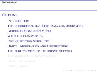 The Physical Layer
OUTLINE
INTRODUCTION
THE THEORETICAL BASIS FOR DATA COMMUNICATION
GUIDED TRANSMISSION MEDIA
WIRELESS TRANSMISSION
COMMUNICATION SATELLITES
DIGITAL MODULATION AND MULTIPLEXING
THE PUBLIC SWITCHED TELEPHONE NETWORK
THE MOBILE TELEPHONE SYSTEM
CABLE TELEVISION
CONCLUSIONS
 