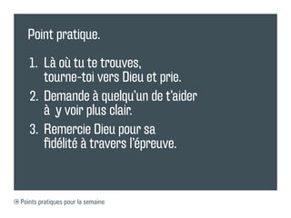 Point pratique.

   1.	 Là où tu te trouves,
        tourne-toi vers Dieu et prie.
   2.	 	Demande à quelqu’un de t’aider
        à y voir plus clair.
   3.	 	 emercie Dieu pour sa
        R
        fidélité à travers l’épreuve.


Points pratiques pour la semaine
 