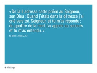 « De là il adressa cette prière au Seigneur,
  son Dieu : Quand j’étais dans la détresse j’ai
  crié vers toi, Seigneur, et tu m’as répondu ;
  du gouffre de la mort j’ai appelé au secours
  et tu m’as entendu. »
  La Bible : Jonas 2.2-3




Message
 
