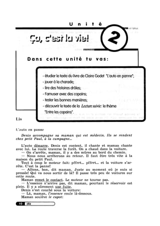 Unité
$11,
n)$Ae“K
Dans cette tu vas:
’ II I ll
- etudier le texte du livre de Claire Godet Louto en ponne
- iouer Ca lo chorode;
- lire des histoires droles;
- fomuser ovec des copoins;
-tes1er Ies bonnes moniéres;
- découvrir le texte de Io Lecture suivie: le theme
”En’Ire les copoins”.
Lis c
ijauto en panne
Denis accompagne sa maman qui est médecin. Ils se rendent
chez petit Paul, d la campagne...
L’auto démarre. Denis est content, il chante et maman chante
avec lui. La route traverse la forét. On a chaud dans la voiture.
—— On s’arréte, maman, il y a des mres au bord du chemin.
— Nous nous arréterons au retour. I1 faut étre trés vite a la
maison du petit Paul.
Tout a coup le moteur fait: pffrrt... pffrrt... et la voiture s’ar-
réte. C’est la panne!
Allons, bon, dit maman. Juste au moment 011 je suis si
pressée! Qui va nous sortir de la? I1 passe trés peu de voitures sur
cette route.
Maman remet le contact. Le moteur ne tourne pas.
L’essence n’arrive pas, dit maman, pourtant le réservoir est
plein. I1 y a srement une fuite.
Denis s’est couché sous la voiture:
— La, maman, l’essence coule la-dessous.
Maman souléve le capot:
IEIEIIIIIID
 