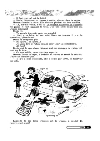 — I1 faut voir ou est la fuite?
— Denis, donne~moi la trousse d outils, elle est dans le coffre.
Maman cherche la fuite. Elle cherche pendant un bon moment.
— La, dit-elle enfin, c’est la. Le conduit d’arrivée de l’essence
est percé. I1 faut boucher le trou. J’ai une idée: donne-moi ma
trousse médicale!
Denis rit:
F” L
» as
~»>= V- _ e ~:* := ' -aw V ,~-‘~ w 11’ -»*. “ .,@ 2+5; -», ~ WW}'
l i x
r —b_ J
5‘
-. “ I we * s ,~ ~ <
, e . ,. ,1 :1$5“; .1: ta .‘,W.=; ,,,, 1,8,“; ~,
; L ;_ .
— Tu prends ton auto pour un malade?
— Non, gros béta, tu vas voir. Dans ma trousse i1 y a du
sparadrap, passe-le-moi.
Denis ne comprend pas.
— Du spara... du spara...?
— Je veux dire le ruban collant pour tenir les pensements.
— Ah bon!
Denis sort le sparadrap. Maman met un morceau de ruban col-
lant sur le trou.
— Ce sera solide, nous pourrons repartir.
Maman ferme le capot, s’instal1e au volant et remet le contact.
L’auto ne démarre pas
est vide.
Z
R
capot m
volant
_P

I1 n’y a plus d’essence, elle a coulé par terre, le réservoir
coffre m
sparadrap m
¢
1
i_"u>‘,¢ .~...,
0
' ' Jr(.;:;':,:;
.
‘t D 1’ 1*-;,;g,
Laquelle de ces deux trousses est la trousse a outils? Et
l’autre, c’est quoi?
2* Q OHZG
 