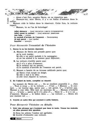 Q.
Unite
1 » ’"=
aw»-
$36 £1»;
- . , . * 7 s ‘"’
A (Ca c’est la viel ‘o ‘ * .
% N g p .1. 5 ' ~= % ‘ , g. jg’
.
— Alors c’est fini, soupire Denis, on ne repartira pas.
— Rassure-toi, mon Denis, il y a un bidon d’essence dans le
offre.
Maman vide le bidon dans le réservoir. Cette fois, la voiture
repart:
— Maman, tu es l’as de bricolage!
G
(elle) démarre — (oua) TporaeTcs1 c MecTa (0TnpaBnneTcsa)
(elle) remet le contact — (oHa) Bxmoqaer 3a>KmraHv|e
une fuite — yTe~u<a
le conduit d’arrivée de l’essence — 6eH3onpoBop,
(il est) percé — (on) npo6v|T
boucher — 3aTKHyTb
l<s’r>::w découvrir l’essentiel de Phistoire
1. Donne la ou les bonnes réponses:
A. Maman de Denis est pressée parce que:
a) la nuit tombe;
b) elle a un petit malade a la campagne;
c) on les attend :31 la maison pour déjeuner.
B. La voiture s’arréte parce que:
a) il n’y a plus d’essence;
b) le moteur est en panne;
c) le conduit d’arrivee de l’essence est perce.
C. Maman a besoin de sa trousse médicale parce que:
a) Denis s’est coupé un doigt;
b) elle a mal a la téte;
c) elle veut réparer la voiture.
2. En t’aidant du texte, compléte ce résumé:
La maman de Denis est . Ils se rendent ensemble a chez
. Tout a coup et la voiture . C’est ! Maman le con-
tact. ne tourne pas, parce que est percé. L’... n’arrive pas.
Maman a une idée. Elle met un morceau de . Maman s’installe
au . L’auto parce qu’il n’y plus d’... . Dans le il y a un
d’essence. Maman le bidon dans . La voiture . Denis dit
que maman est .
3. lnvente un autre titre qui convient a cette histoire.
Pour découvrir ]’histoire en détails
1. Voici des phrases qui n’existent pas dans le texte. Trouve les endroits
oi: elles peuvent étre ajoutées.
1) Sous les arbres l’ombre est agréable.
2) Inutile d’attendre une voiture.
 