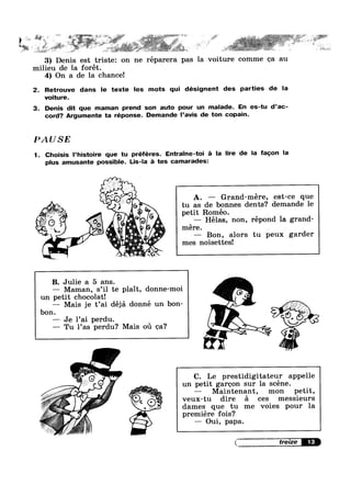 F s
.g% K 1. . 9» ' 1 »
>
i
‘
.
§" lie ~%)§#'FF. -» . ‘F ,=%- 1»
3) Denis est triste: on ne réparera pas la voiture comme ea au
milieu de la forét.
4) On a de la chance!
2. Retrouve dans le texte les mots qui désignent des parties de la
voiture.
3. Denis dit que maman prend son auto pour un malade. En es-tu d’ac-
cord? Argumente ta réponse. Demande I’avis de ton copain.
PAUSE
1. Choisis l’histoire que tu préféres. Entra'|‘ne—toi :21 la lire de la fagon la
plus amusante possible. Lis-la é tes camarades:
A.
tu as de bonnes dents? demande 1e
petit Romeo
—— Grand-mére, est-ce que
V,’ .3 ‘A ’ O
Q 9 —— Hélas, non, répond la grand-
__ " ‘,0 ‘ IIl8I'6.
’ If A_f‘ __.,_r, — Bon, alors tu peux garder
‘ .,* "'i°4f."' 5' mes noisettes!
‘;"A.,.~1n.9V.,
a - ah '~. '3 .
B. Julie a 5 ans.
— Maman, s’i1 te plait, donne-moi
un petit chocolatl
— Mais je t’ai déjé. donné un bon-
bon.
—~ Je l’ai perdu.
—— Tu 1’as perdu? Mais 01‘1 ea‘?
— Maintenant, mon petit,
¢ veux-tu dire £1 ces messieurs
D :3:
Q» —— Oui a a.l , P P
~ 1‘? =7’ M»
9 . ‘C); i Q
///M
C. Le prestidigitateur appelle
un petit gargon sur la scéne.
- dames que tu me voies pour la
prem1ere fo1s‘7
{V treize
 