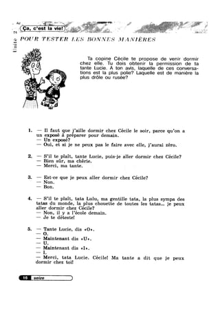 Unite
- ‘ ' . '7,_ " » V —- -,' ‘ " ' -» >1» =v;->:;; . ' * .,=_~','»;s_’1'*: ~ E.’-:=e3' 1. » :~"?:.,‘ 3 ::3Y“.'»‘ ;~*
ca Ha e‘ ~ ~ i _,:,r¢
-V f‘;=?:‘l*51 is ~___ ~
"1 -.' .1: -5,; »
, ’ V - Hf.
PQUR TESTER E; E s5§€.1h”’*,?’fES 1-112' A NI R ES
5'»;
. , . . .
Ta cop|ne Cecnle te propose de venlr dorm|r
iggv ‘ chez elle. Tu dois obtenir la permission de ta
L 1 tante Lucie. A ton avis, laquelle de ces con_versa-
"‘='s<'» tions est Ia plus polie? Laquelle est de mamere la
plus drole ou rusée?
i-"52
es
3??»
sss '6Q
“$13 -
_ i; _,;.’ ml’
Y
1. — I1 faut que j’ai11e dormir chez Cécile 1e soir, parce qu’on a
un exposé :31 préparer pour demain.
— Un exposé?
— Oui, et si je ne peux pas 1e faire avec elle, j’aurai zéro.
2. -— S’il te plait, tante Lucie, puis-je aller dormir chez Cécile?
—— Bien sr, ma chérie.
—— Merci, ma tante.
3. — Est-ce que je peux aller dormir chez Cécile?
—~ Non.
— Bon.
4. —— S’il te plait, tata Lulu, ma gentille tata, la plus sympa des
tatas du monde, la plus chouette de toutes les tatas... je peux
aller dormir chez Cécile?
— Non, il y a 1’école demain.
— Je te déteste!
5. — Tante Lucie, dis <<O».
— O.
—— Maintenant dis <<U».
U.
— Maintenant dis <<I».
I.
—— Merci, tata Lucie. Cécile! Ma tante a dit que je peux
dormir chez toi!
seize )
 