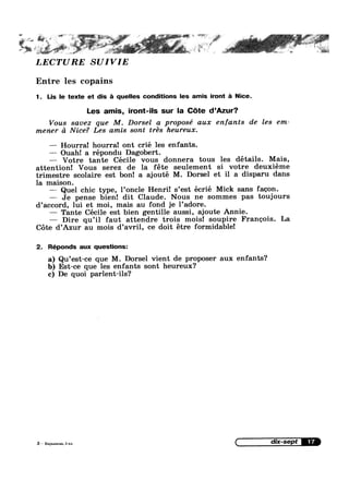 , ~ if ‘"5 ‘ ‘11$ ' *1 1’
LECTURE SUIVIE
Entre les copains
1. Lis le texte et dis 5 quelles conditions les amis iront £1 Nice.
Les amis, iront-ils sur la Cte d’Azur?
Vous savez que M. Dorsel a proposé aux enfants de les em-
mener d Nice? Les amis sont trés heureux.
—-— Hourra! hourra! ont crié les enfants.
—— Ouah! a répondu Dagobert.
—— Votre tante Cécile Vous donnera tous les details. Mais,
attention! Vous serez de la fete seulement si votre deuxiéme
trimestre scolaire est bon! a ajouté M. Dorsel et il a disparu dans
la maison.
—— Quel chic type, l’oncle Henri! s’est écrié Mick sans faeon.
— Je pense bien! dit Claude. Nous ne sommes pas toujours
d’acc0rd, lui et moi, mais au fond je l’adore.
— Tante Cécile est bien gentille aussi, ajoute Annie.
— Dire qu’il faut attendre trois mois! soupire Franeois. La
Cote d’Azur au mois d’avril, ce doit étre formidable!
2. Réponds aux questions:
a) Qu’est—ce que M. Dorsel vient de proposer aux enfants?
b) Est-ce que les enfants sont heureux?
c) De quoi parlent-ils?
3*»-W»w
 