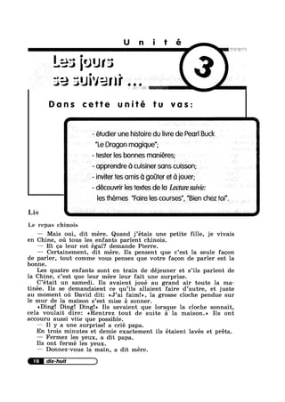 Unité
Les four:
Jivani
Dans cette unité tu vas:
- étudier une histoire du livre de Pearl Buck
"Le Dragon mugique”;
~ tester les bonnes moniéres;
- apprendre G cuisiner sons cuisson; .
- inviter res omis 61 goter e1‘ C1 iouer;
- découvrir les iextes de lo Lecture suivie:
les themes ”F0ire les courses", ”Bien chez toi”.
Lis I t i ~ , is
Le repas chinois
—— Mais oui, dit mére. Quand j’étais une petite fille, je vivais
en Chine, ou tous les enfants parlent chinois.
— Et ea leur est égal? demande Pierre.
— Certainement, dit mere. Ils pensent que c’est la seule fagon
de parler, tout comme vous pensez que votre fagon de parler est la
bonne.
Les quatre enfants sont en train de déjeuner et s’i1s parlent de
la Chine, c’est que leur mére leur fait une surprise.
C’était un samedi. Ils avaient joué au grand air toute la ma-
tinée. Ils se demandaient ce qu’ils allaient faire d’autre, et juste
au moment ou David dit: <<J’ai faim!», la grosse cloche pendue sur
le mur de la maison s’est mise a sonner.
<<Ding! Ding! Ding!» Ils savaient que lorsque la cloche sonnait,
cela voulait dire: <<Rentrez tout de suite a la maison.» Ils ont
accouru aussi vite que possible.
— I1 y a une surprise! a crié papa.
En trois minutes et demie exactement ils étaient lavés et préts.
— Fermez les yeux, a dit papa.
Ils ont fermé les yeux.
—— Donnez-vous la main, a dit mére.
 